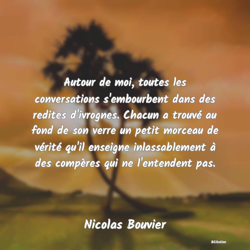 image de citation: Autour de moi, toutes les conversations s'embourbent dans des redites d'ivrognes. Chacun a trouvé au fond de son verre un petit morceau de vérité qu'il enseigne inlassablement à des compères qui ne l'entendent pas.