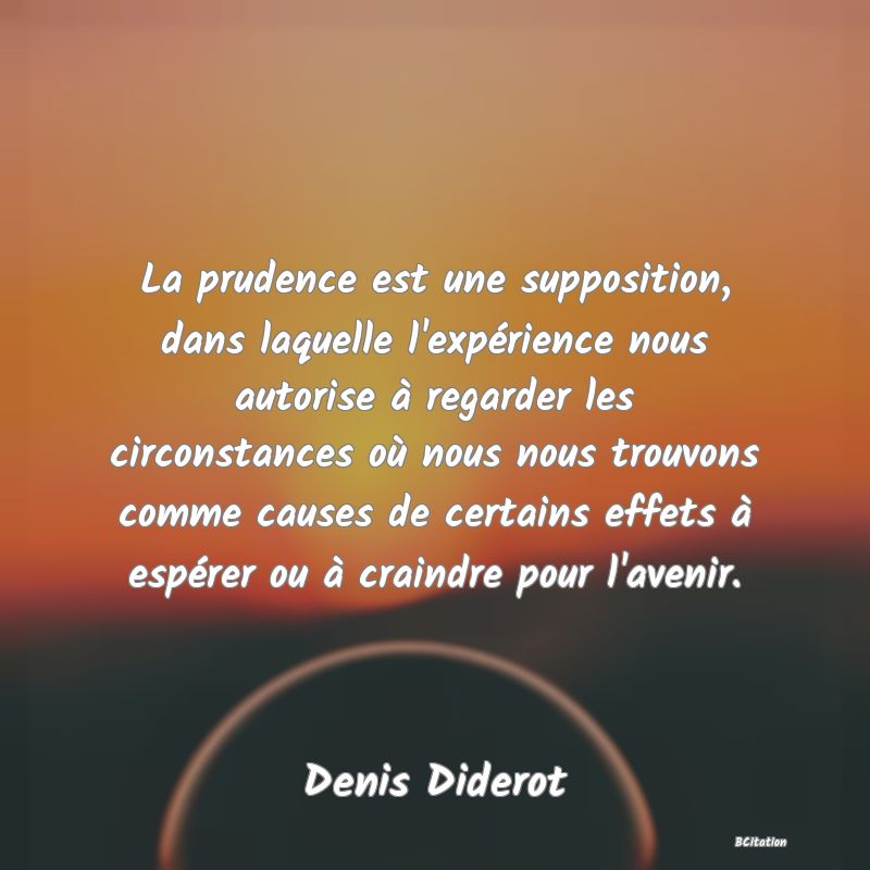 Belle Citation - La prudence est une supposition, dans laquelle l'expérience nous autorise à regarder les circonstances où nous nous trouvons comme causes de certains effets à espérer ou à craindre pour l'avenir. - Denis Diderot
