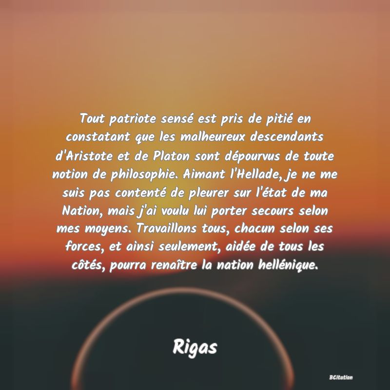 image de citation: Tout patriote sensé est pris de pitié en constatant que les malheureux descendants d'Aristote et de Platon sont dépourvus de toute notion de philosophie. Aimant l'Hellade, je ne me suis pas contenté de pleurer sur l'état de ma Nation, mais j'ai voulu lui porter secours selon mes moyens. Travaillons tous, chacun selon ses forces, et ainsi seulement, aidée de tous les côtés, pourra renaître la nation hellénique.