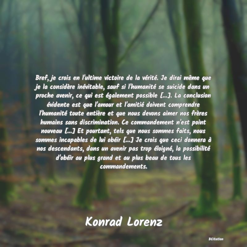 image de citation: Bref, je crois en l'ultime victoire de la vérité. Je dirai même que je la considère inévitable, sauf si l'humanité se suicide dans un proche avenir, ce qui est également possible [...]. La conclusion évidente est que l'amour et l'amitié doivent comprendre l'humanité toute entière et que nous devons aimer nos frères humains sans discrimination. Ce commandement n'est point nouveau [...] Et pourtant, tels que nous sommes faits, nous sommes incapables de lui obéir [...] Je crois que ceci donnera à nos descendants, dans un avenir pas trop éloigné, la possibilité d'obéir au plus grand et au plus beau de tous les commandements.