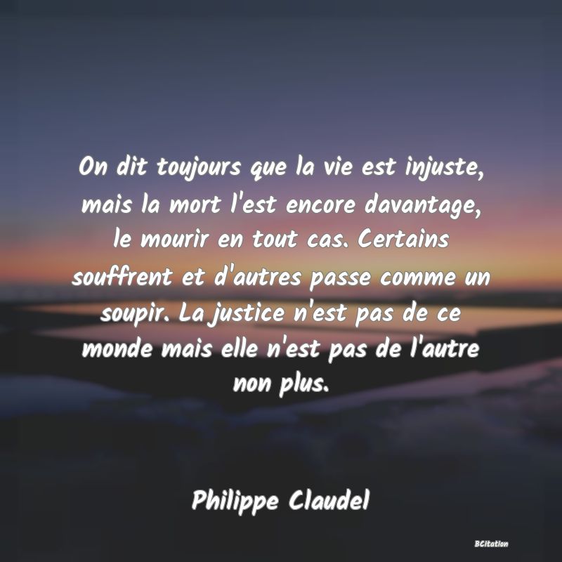 Belle Citation - On dit toujours que la vie est injuste, mais la mort l'est encore davantage, le mourir en tout cas. Certains souffrent et d'autres passe comme un soupir. La justice n'est pas de ce monde mais elle n'est pas de l'autre non plus. - Philippe Claudel