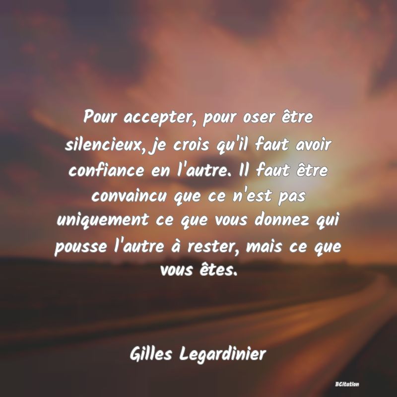 image de citation: Pour accepter, pour oser être silencieux, je crois qu'il faut avoir confiance en l'autre. Il faut être convaincu que ce n'est pas uniquement ce que vous donnez qui pousse l'autre à rester, mais ce que vous êtes.