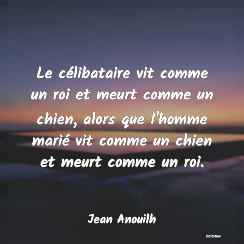 Belle Citation - Le célibataire vit comme un roi et meurt comme un chien, alors que l'homme marié vit comme un chien et meurt comme un roi. - Jean Anouilh