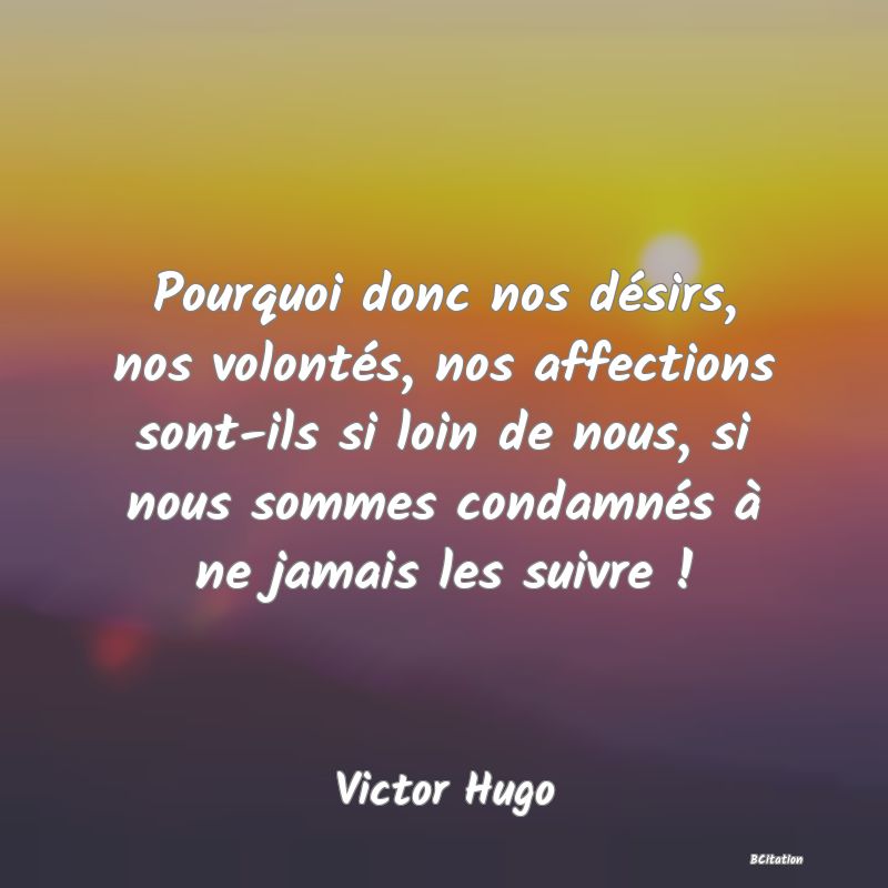 image de citation: Pourquoi donc nos désirs, nos volontés, nos affections sont-ils si loin de nous, si nous sommes condamnés à ne jamais les suivre !