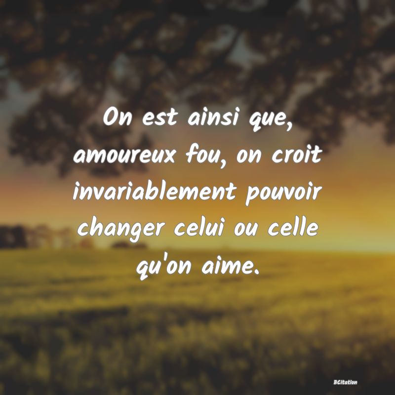 image de citation: On est ainsi que, amoureux fou, on croit invariablement pouvoir changer celui ou celle qu'on aime.