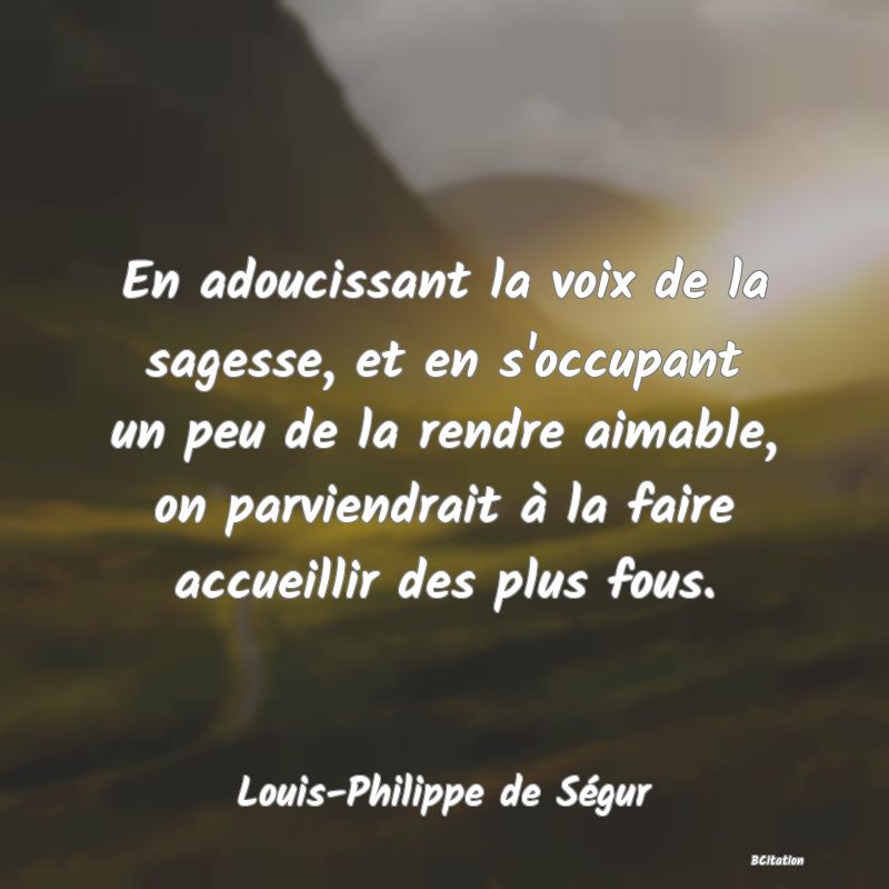 image de citation: En adoucissant la voix de la sagesse, et en s'occupant un peu de la rendre aimable, on parviendrait à la faire accueillir des plus fous.