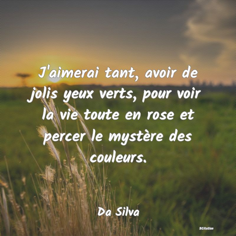 Belle Citation - J'aimerai tant, avoir de jolis yeux verts, pour voir la vie toute en rose et percer le mystère des couleurs. - Da Silva