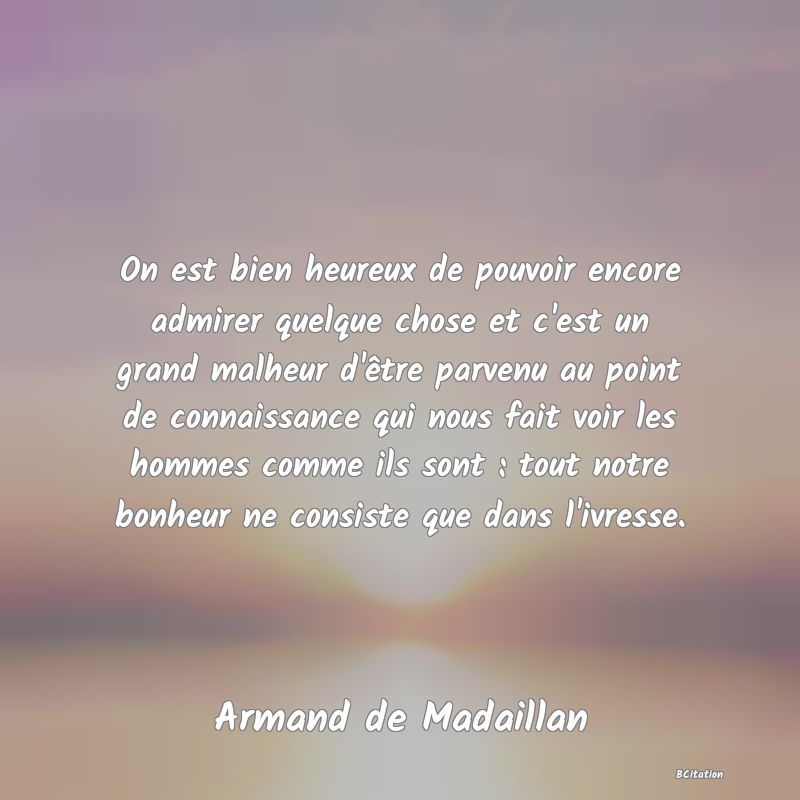 image de citation: On est bien heureux de pouvoir encore admirer quelque chose et c'est un grand malheur d'être parvenu au point de connaissance qui nous fait voir les hommes comme ils sont : tout notre bonheur ne consiste que dans l'ivresse.