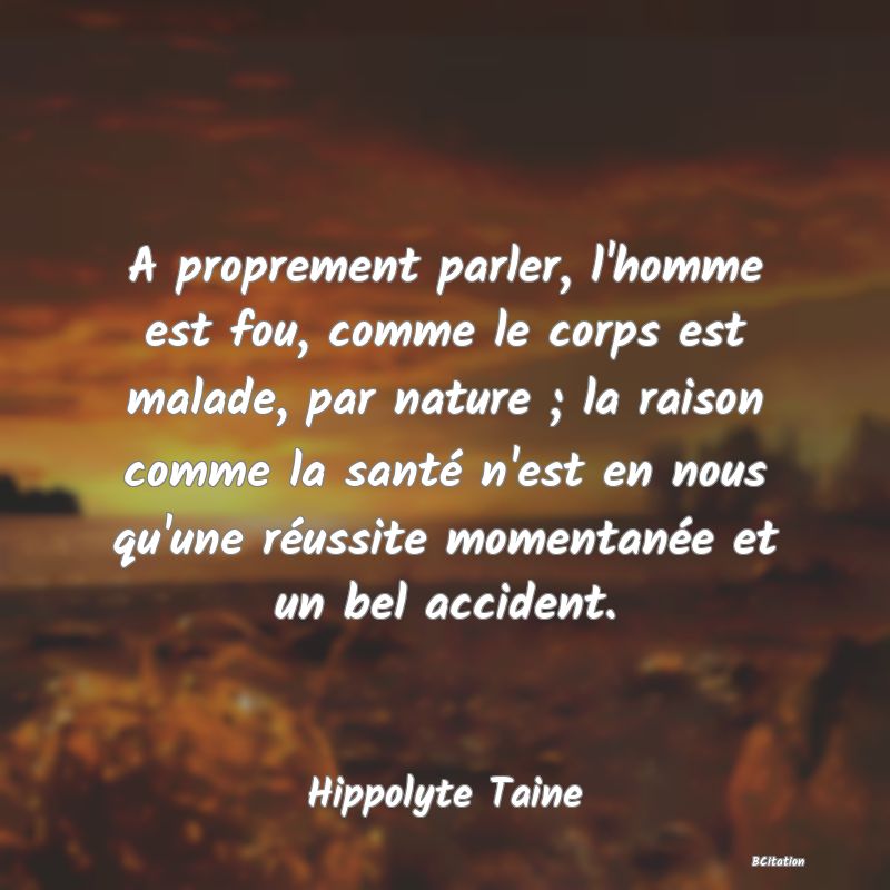 image de citation: A proprement parler, l'homme est fou, comme le corps est malade, par nature ; la raison comme la santé n'est en nous qu'une réussite momentanée et un bel accident.