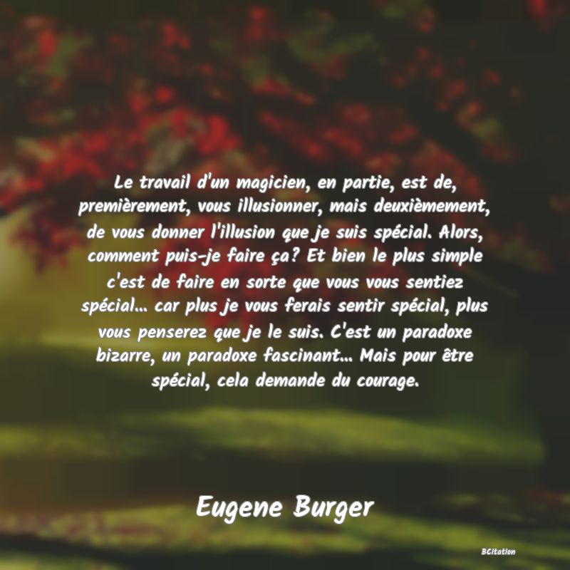 image de citation: Le travail d'un magicien, en partie, est de, premièrement, vous illusionner, mais deuxièmement, de vous donner l'illusion que je suis spécial. Alors, comment puis-je faire ça? Et bien le plus simple c'est de faire en sorte que vous vous sentiez spécial... car plus je vous ferais sentir spécial, plus vous penserez que je le suis. C'est un paradoxe bizarre, un paradoxe fascinant... Mais pour être spécial, cela demande du courage.