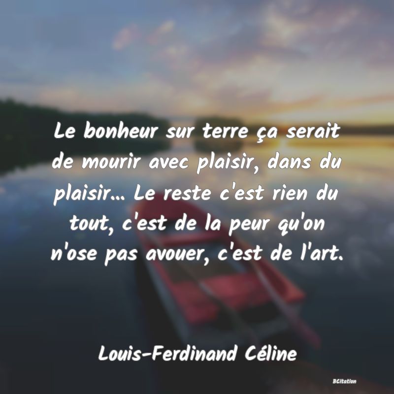 image de citation: Le bonheur sur terre ça serait de mourir avec plaisir, dans du plaisir... Le reste c'est rien du tout, c'est de la peur qu'on n'ose pas avouer, c'est de l'art.