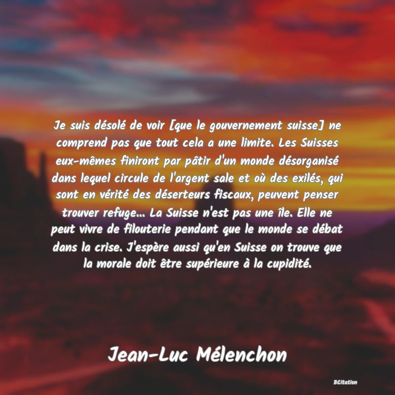 image de citation: Je suis désolé de voir [que le gouvernement suisse] ne comprend pas que tout cela a une limite. Les Suisses eux-mêmes finiront par pâtir d'un monde désorganisé dans lequel circule de l'argent sale et où des exilés, qui sont en vérité des déserteurs fiscaux, peuvent penser trouver refuge... La Suisse n'est pas une île. Elle ne peut vivre de filouterie pendant que le monde se débat dans la crise. J'espère aussi qu'en Suisse on trouve que la morale doit être supérieure à la cupidité.