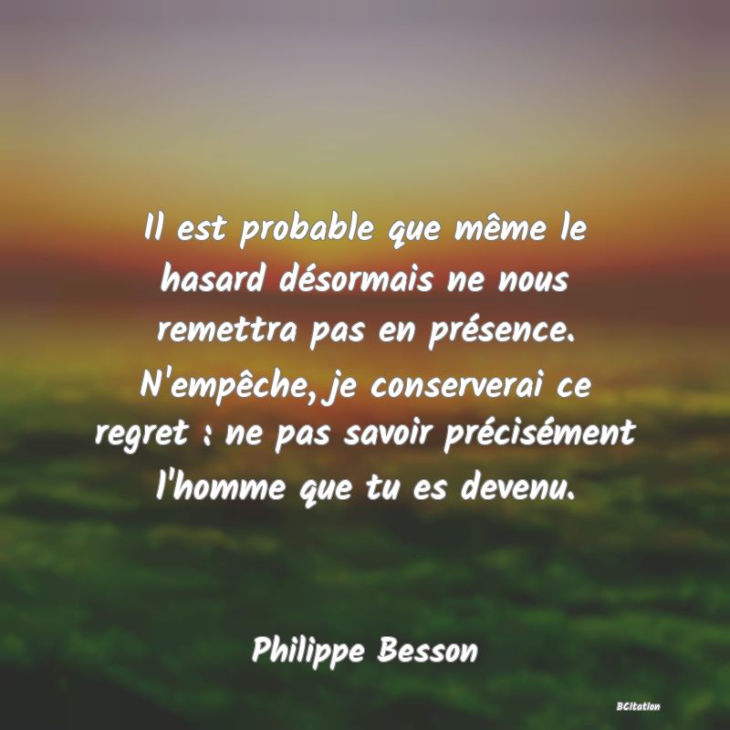 image de citation: Il est probable que même le hasard désormais ne nous remettra pas en présence. N'empêche, je conserverai ce regret : ne pas savoir précisément l'homme que tu es devenu.