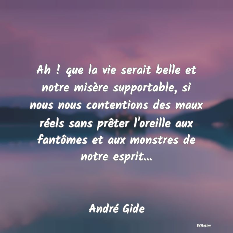 image de citation: Ah ! que la vie serait belle et notre misère supportable, si nous nous contentions des maux réels sans prêter l'oreille aux fantômes et aux monstres de notre esprit...