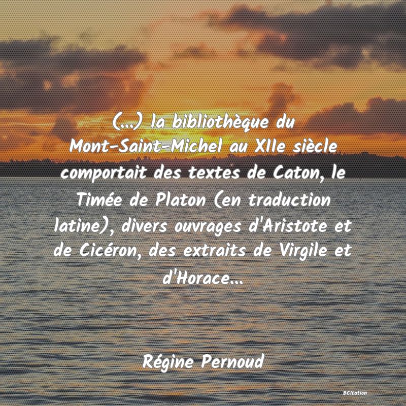 Belle Citation - (...) la bibliothèque du Mont-Saint-Michel au XIIe siècle comportait des textes de Caton, le Timée de Platon (en traduction latine), divers ouvrages d'Aristote et de Cicéron, des extraits de Virgile et d'Horace... - Régine Pernoud