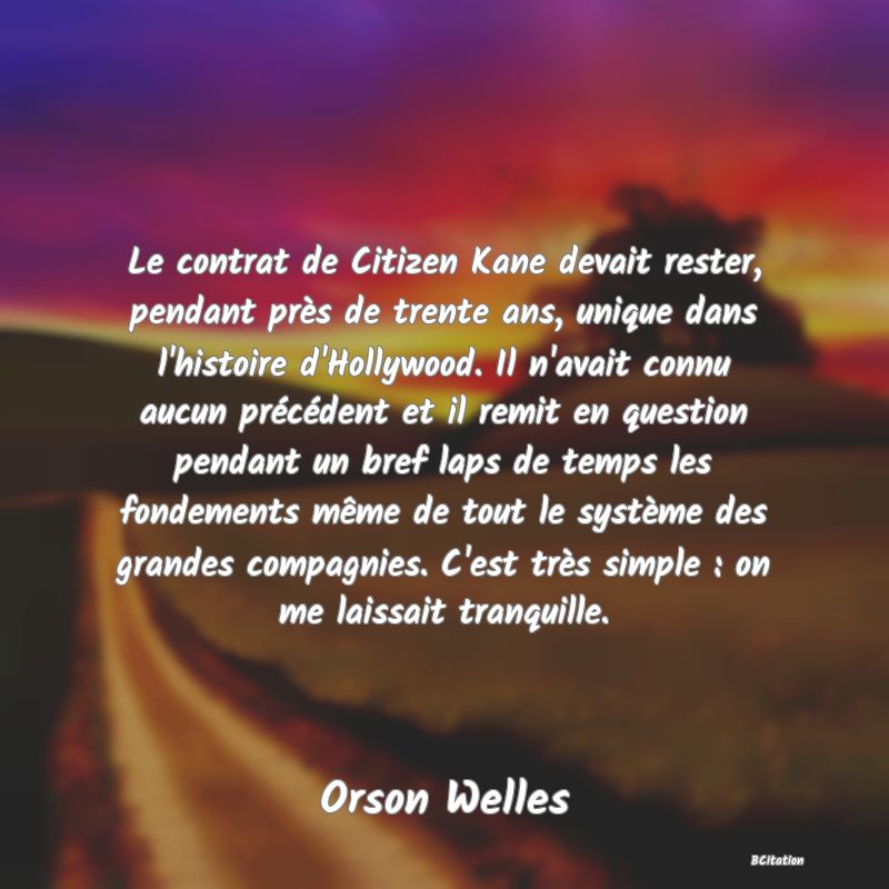 image de citation: Le contrat de Citizen Kane devait rester, pendant près de trente ans, unique dans l'histoire d'Hollywood. Il n'avait connu aucun précédent et il remit en question pendant un bref laps de temps les fondements même de tout le système des grandes compagnies. C'est très simple : on me laissait tranquille.