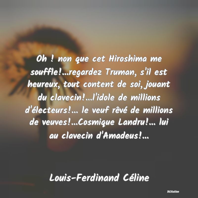 image de citation: Oh ! non que cet Hiroshima me souffle!...regardez Truman, s'il est heureux, tout content de soi, jouant du clavecin!...l'idole de millions d'électeurs!... le veuf rêvé de millions de veuves!...Cosmique Landru!... lui au clavecin d'Amadeus!...