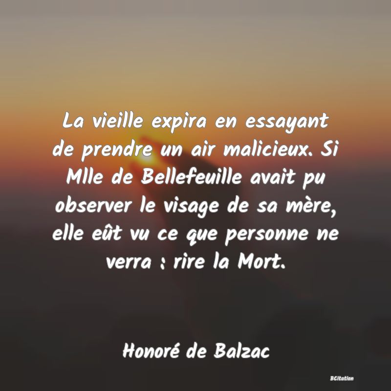 image de citation: La vieille expira en essayant de prendre un air malicieux. Si Mlle de Bellefeuille avait pu observer le visage de sa mère, elle eût vu ce que personne ne verra : rire la Mort.