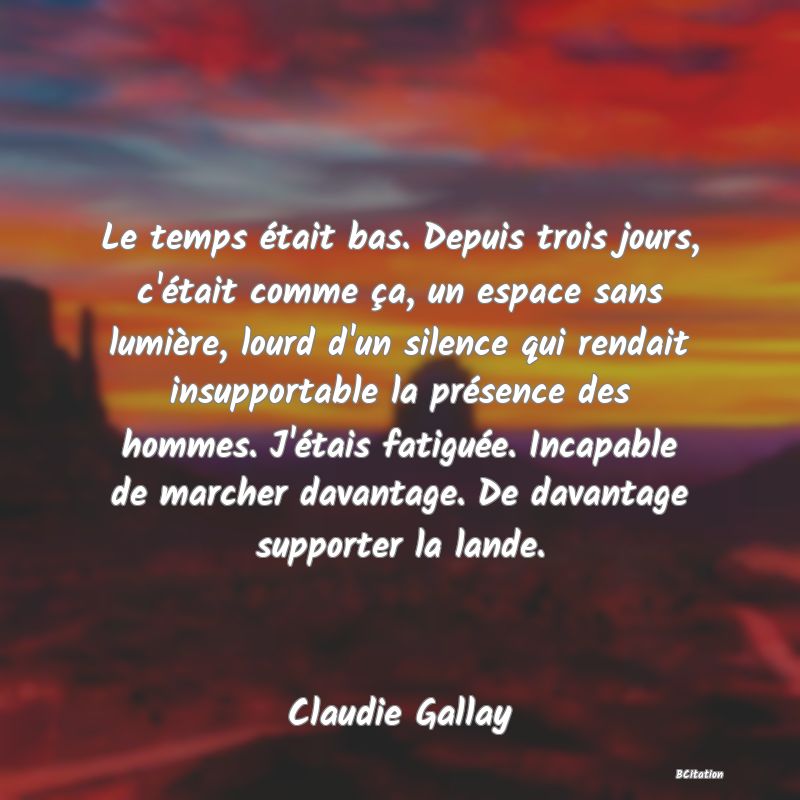 image de citation: Le temps était bas. Depuis trois jours, c'était comme ça, un espace sans lumière, lourd d'un silence qui rendait insupportable la présence des hommes. J'étais fatiguée. Incapable de marcher davantage. De davantage supporter la lande.