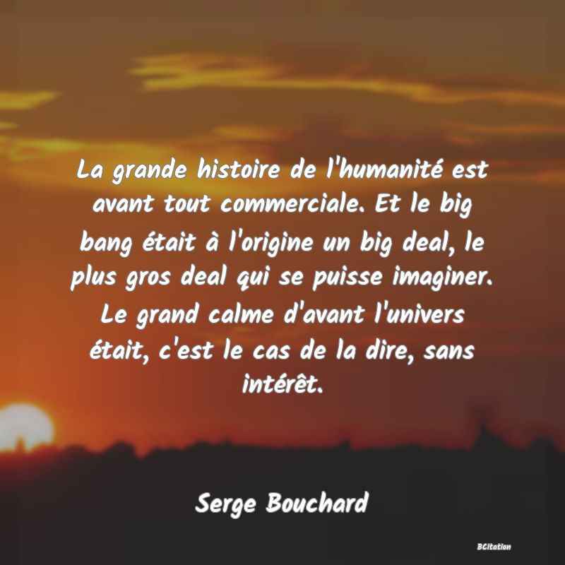 image de citation: La grande histoire de l'humanité est avant tout commerciale. Et le big bang était à l'origine un big deal, le plus gros deal qui se puisse imaginer. Le grand calme d'avant l'univers était, c'est le cas de la dire, sans intérêt.