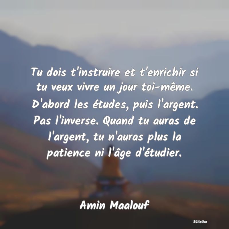 image de citation: Tu dois t'instruire et t'enrichir si tu veux vivre un jour toi-même. D'abord les études, puis l'argent. Pas l'inverse. Quand tu auras de l'argent, tu n'auras plus la patience ni l'âge d'étudier.