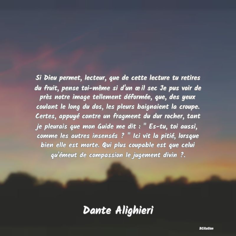 image de citation: Si Dieu permet, lecteur, que de cette lecture tu retires du fruit, pense toi-même si d'un œil sec Je pus voir de près notre image tellement déformée, que, des yeux coulant le long du dos, les pleurs baignaient la croupe. Certes, appuyé contre un fragment du dur rocher, tant je pleurais que mon Guide me dit :   Es-tu, toi aussi, comme les autres insensés ?   Ici vit la pitié, lorsque bien elle est morte. Qui plus coupable est que celui qu'émeut de compassion le jugement divin ?.