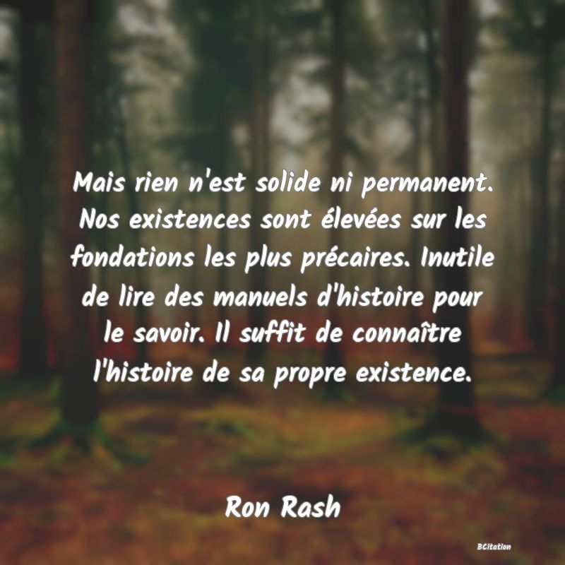 image de citation: Mais rien n'est solide ni permanent. Nos existences sont élevées sur les fondations les plus précaires. Inutile de lire des manuels d'histoire pour le savoir. Il suffit de connaître l'histoire de sa propre existence.