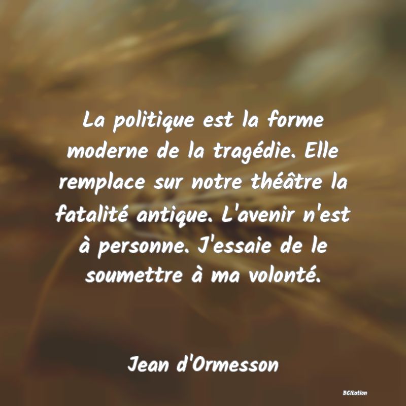 image de citation: La politique est la forme moderne de la tragédie. Elle remplace sur notre théâtre la fatalité antique. L'avenir n'est à personne. J'essaie de le soumettre à ma volonté.