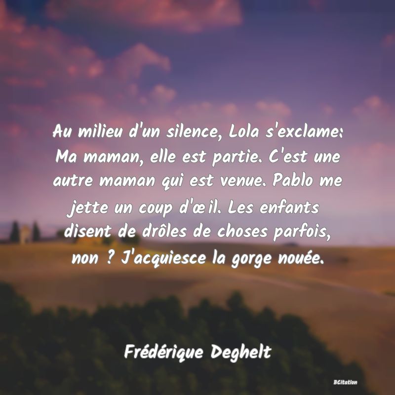 image de citation: Au milieu d'un silence, Lola s'exclame: Ma maman, elle est partie. C'est une autre maman qui est venue. Pablo me jette un coup d'œil. Les enfants disent de drôles de choses parfois, non ? J'acquiesce la gorge nouée.