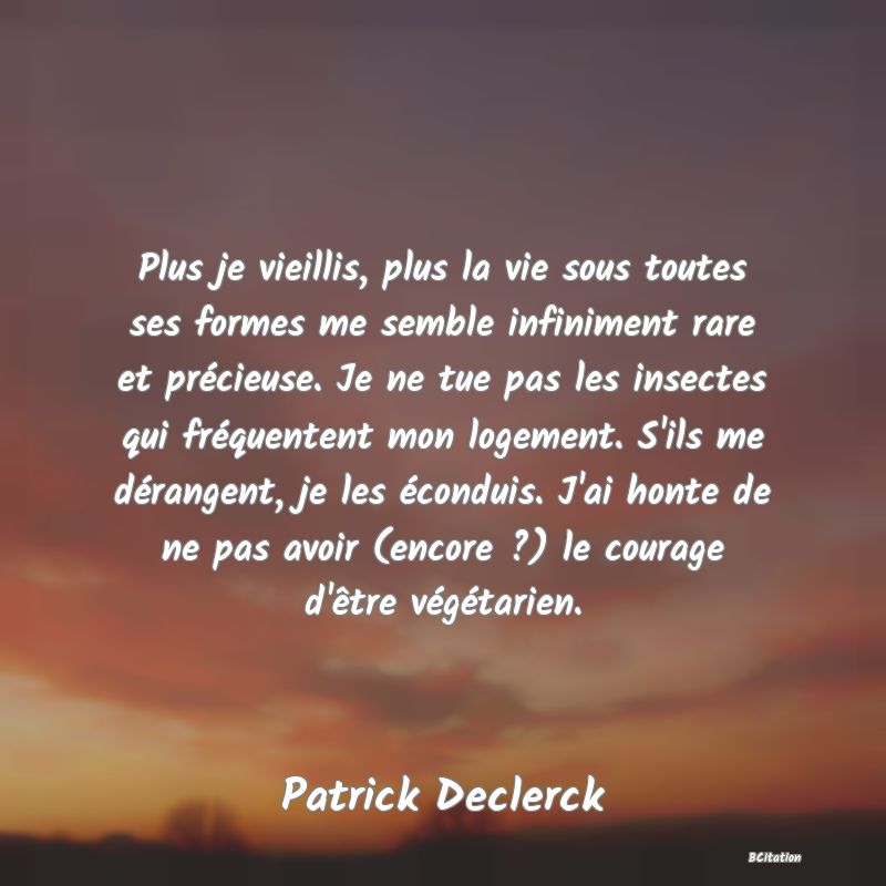 image de citation: Plus je vieillis, plus la vie sous toutes ses formes me semble infiniment rare et précieuse. Je ne tue pas les insectes qui fréquentent mon logement. S'ils me dérangent, je les éconduis. J'ai honte de ne pas avoir (encore ?) le courage d'être végétarien.