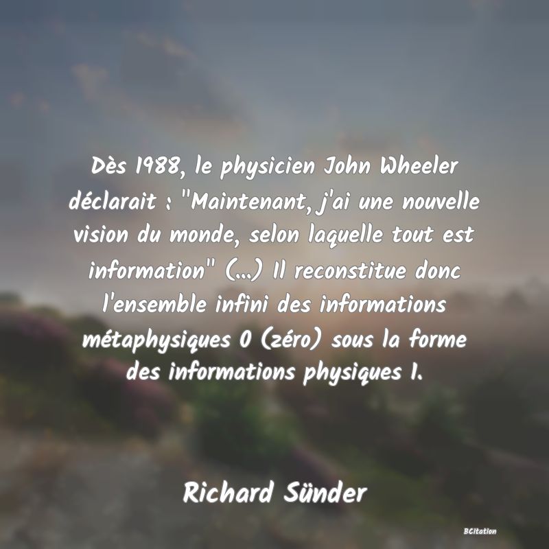 image de citation: Dès 1988, le physicien John Wheeler déclarait :  Maintenant, j'ai une nouvelle vision du monde, selon laquelle tout est information  (...) Il reconstitue donc l'ensemble infini des informations métaphysiques 0 (zéro) sous la forme des informations physiques 1.