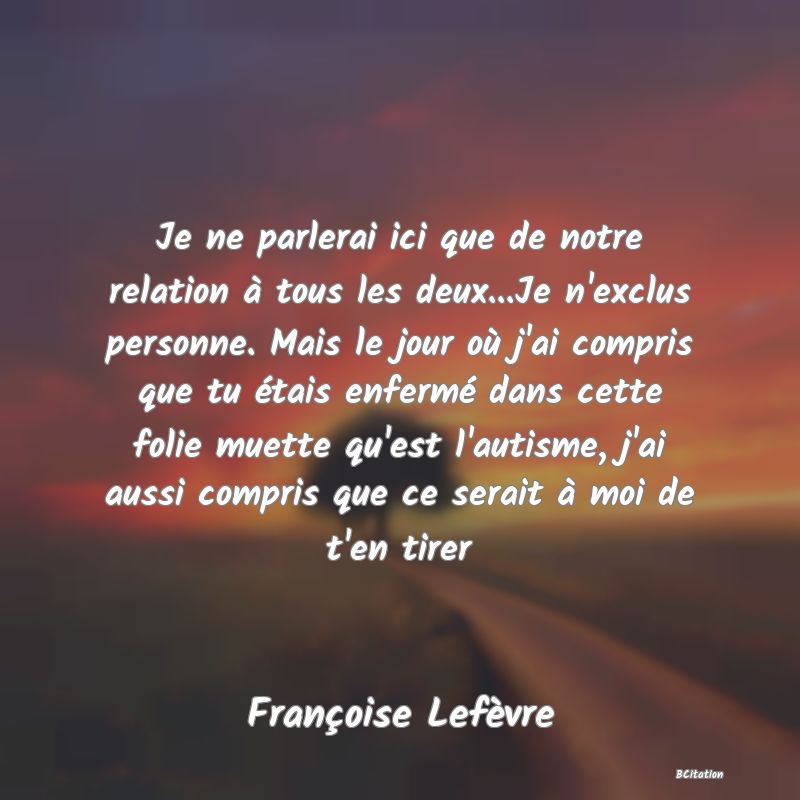 image de citation: Je ne parlerai ici que de notre relation à tous les deux...Je n'exclus personne. Mais le jour où j'ai compris que tu étais enfermé dans cette folie muette qu'est l'autisme, j'ai aussi compris que ce serait à moi de t'en tirer