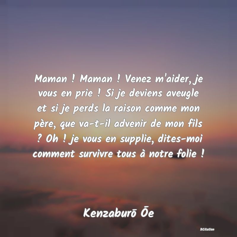 image de citation: Maman ! Maman ! Venez m'aider, je vous en prie ! Si je deviens aveugle et si je perds la raison comme mon père, que va-t-il advenir de mon fils ? Oh ! je vous en supplie, dites-moi comment survivre tous à notre folie !