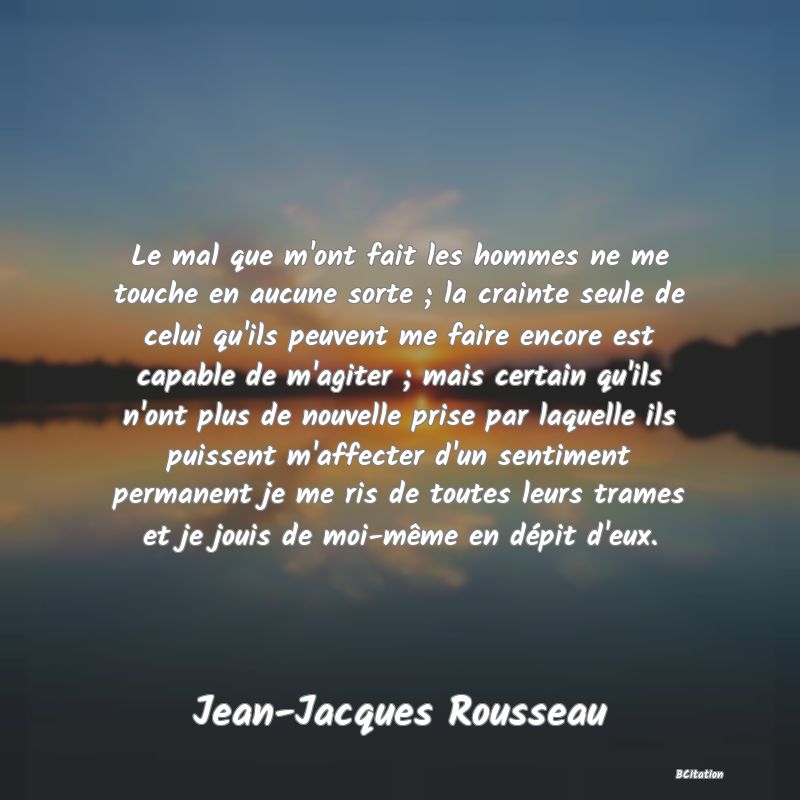 image de citation: Le mal que m'ont fait les hommes ne me touche en aucune sorte ; la crainte seule de celui qu'ils peuvent me faire encore est capable de m'agiter ; mais certain qu'ils n'ont plus de nouvelle prise par laquelle ils puissent m'affecter d'un sentiment permanent je me ris de toutes leurs trames et je jouis de moi-même en dépit d'eux.