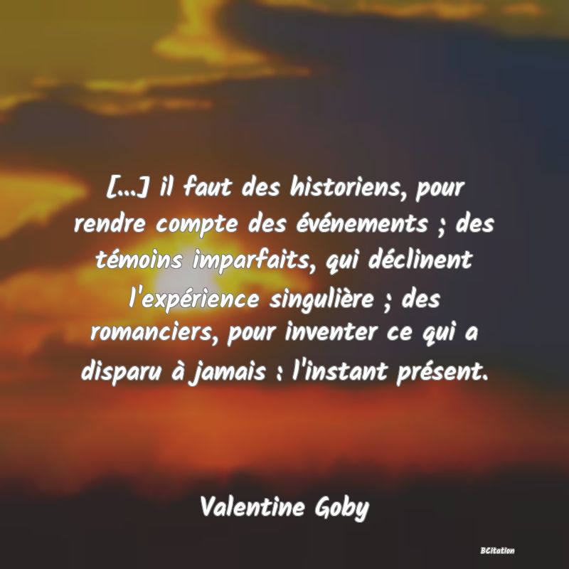 image de citation: [...] il faut des historiens, pour rendre compte des événements ; des témoins imparfaits, qui déclinent l'expérience singulière ; des romanciers, pour inventer ce qui a disparu à jamais : l'instant présent.