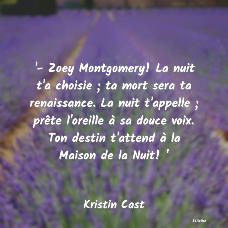 image de citation: '- Zoey Montgomery! La nuit t'a choisie ; ta mort sera ta renaissance. La nuit t'appelle ; prête l'oreille à sa douce voix. Ton destin t'attend à la Maison de la Nuit! '