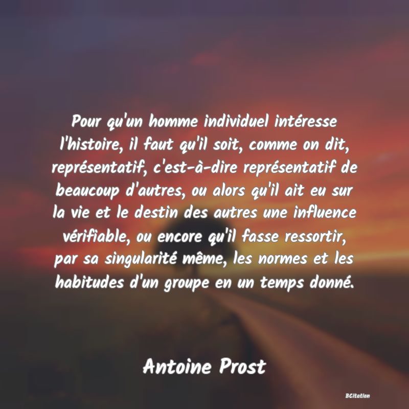 image de citation: Pour qu'un homme individuel intéresse l'histoire, il faut qu'il soit, comme on dit, représentatif, c'est-à-dire représentatif de beaucoup d'autres, ou alors qu'il ait eu sur la vie et le destin des autres une influence vérifiable, ou encore qu'il fasse ressortir, par sa singularité même, les normes et les habitudes d'un groupe en un temps donné.