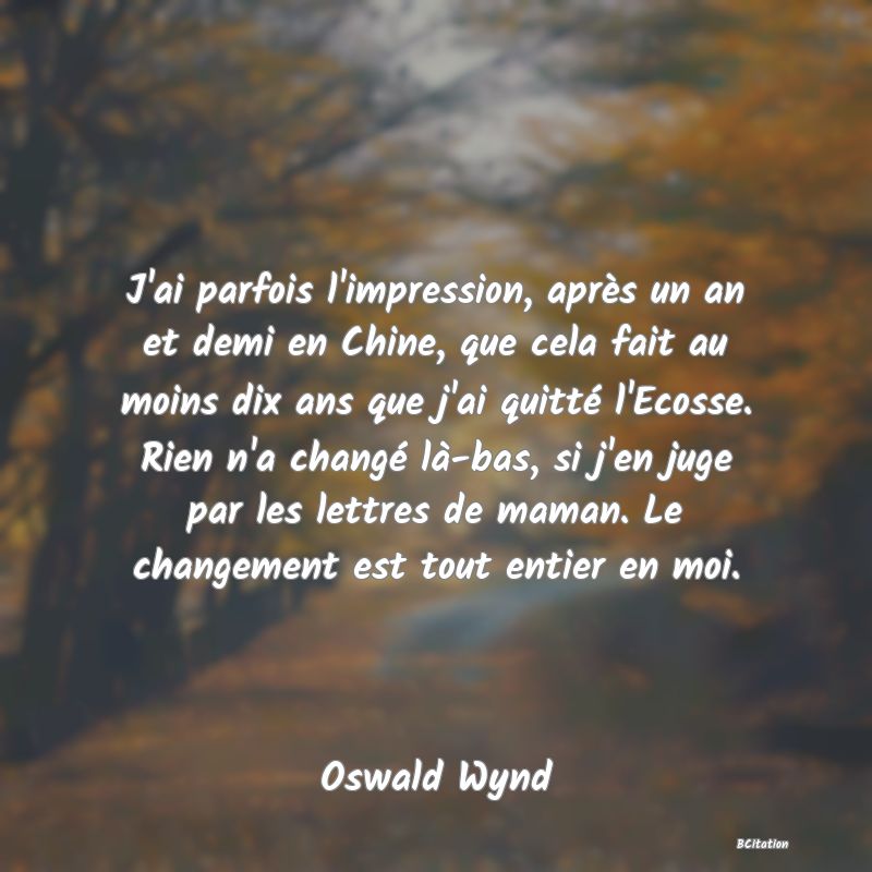 image de citation: J'ai parfois l'impression, après un an et demi en Chine, que cela fait au moins dix ans que j'ai quitté l'Ecosse. Rien n'a changé là-bas, si j'en juge par les lettres de maman. Le changement est tout entier en moi.