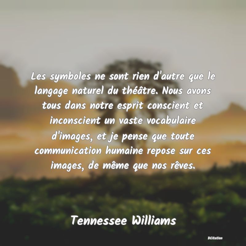 Belle Citation - Les symboles ne sont rien d'autre que le langage naturel du théâtre. Nous avons tous dans notre esprit conscient et inconscient un vaste vocabulaire d'images, et je pense que toute communication humaine repose sur ces images, de même que nos rêves. - Tennessee Williams