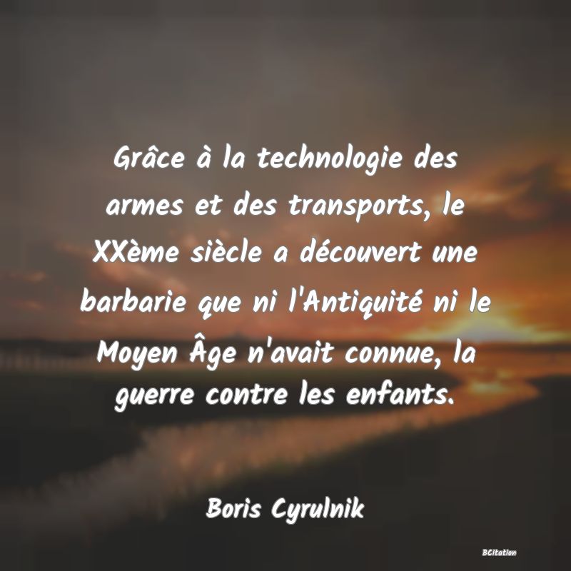 Belle Citation - Grâce à la technologie des armes et des transports, le XXème siècle a découvert une barbarie que ni l'Antiquité ni le Moyen Âge n'avait connue, la guerre contre les enfants. - Boris Cyrulnik