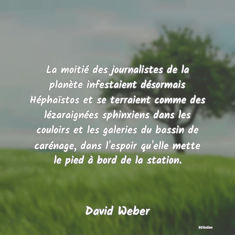 Belle Citation - La moitié des journalistes de la planète infestaient désormais Héphaïstos et se terraient comme des lézaraignées sphinxiens dans les couloirs et les galeries du bassin de carénage, dans l'espoir qu'elle mette le pied à bord de la station. - David Weber