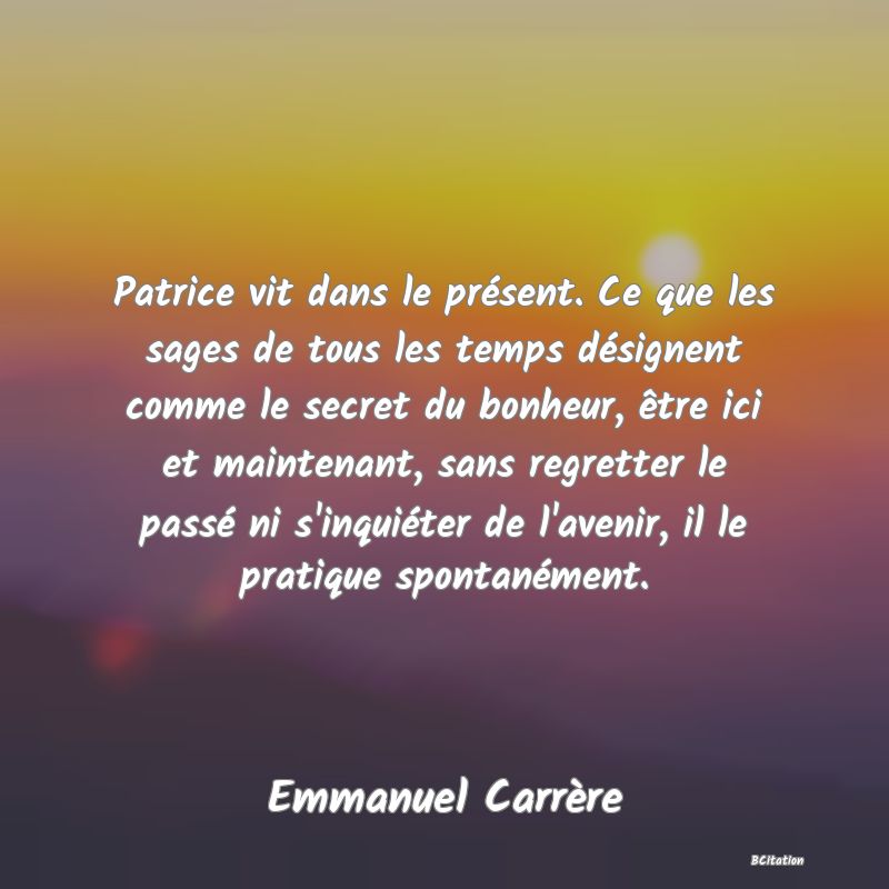 image de citation: Patrice vit dans le présent. Ce que les sages de tous les temps désignent comme le secret du bonheur, être ici et maintenant, sans regretter le passé ni s'inquiéter de l'avenir, il le pratique spontanément.