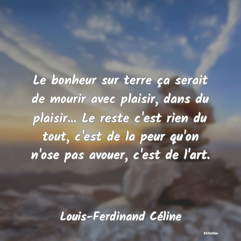 image de citation: Le bonheur sur terre ça serait de mourir avec plaisir, dans du plaisir... Le reste c'est rien du tout, c'est de la peur qu'on n'ose pas avouer, c'est de l'art.