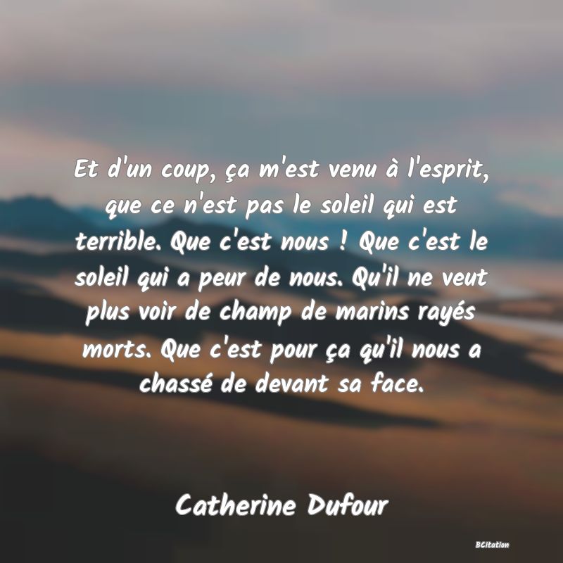 Belle Citation - Et d'un coup, ça m'est venu à l'esprit, que ce n'est pas le soleil qui est terrible. Que c'est nous ! Que c'est le soleil qui a peur de nous. Qu'il ne veut plus voir de champ de marins rayés morts. Que c'est pour ça qu'il nous a chassé de devant sa face. - Catherine Dufour