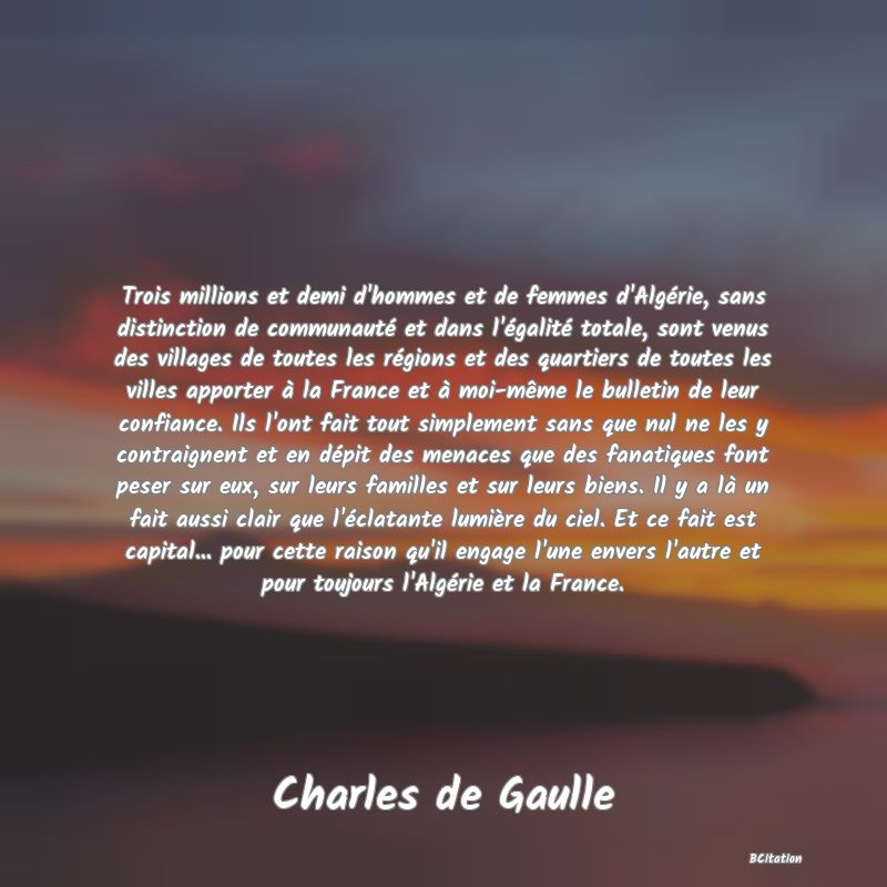 Belle Citation - Trois millions et demi d'hommes et de femmes d'Algérie, sans distinction de communauté et dans l'égalité totale, sont venus des villages de toutes les régions et des quartiers de toutes les villes apporter à la France et à moi-même le bulletin de leur confiance. Ils l'ont fait tout simplement sans que nul ne les y contraignent et en dépit des menaces que des fanatiques font peser sur eux, sur leurs familles et sur leurs biens. Il y a là un fait aussi clair que l'éclatante lumière du ciel. Et ce fait est capital... pour cette raison qu'il engage l'une envers l'autre et pour toujours l'Algérie et la France. - Charles de Gaulle