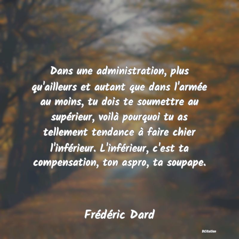 Belle Citation - Dans une administration, plus qu'ailleurs et autant que dans l'armée au moins, tu dois te soumettre au supérieur, voilà pourquoi tu as tellement tendance à faire chier l'inférieur. L'inférieur, c'est ta compensation, ton aspro, ta soupape. - Frédéric Dard