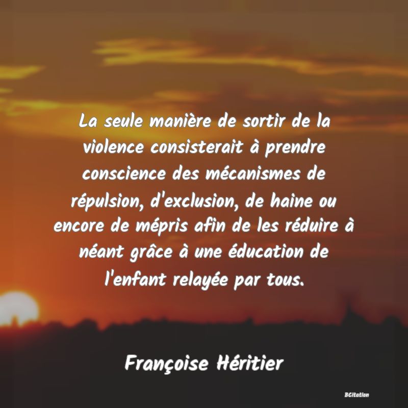 image de citation: La seule manière de sortir de la violence consisterait à prendre conscience des mécanismes de répulsion, d'exclusion, de haine ou encore de mépris afin de les réduire à néant grâce à une éducation de l'enfant relayée par tous.