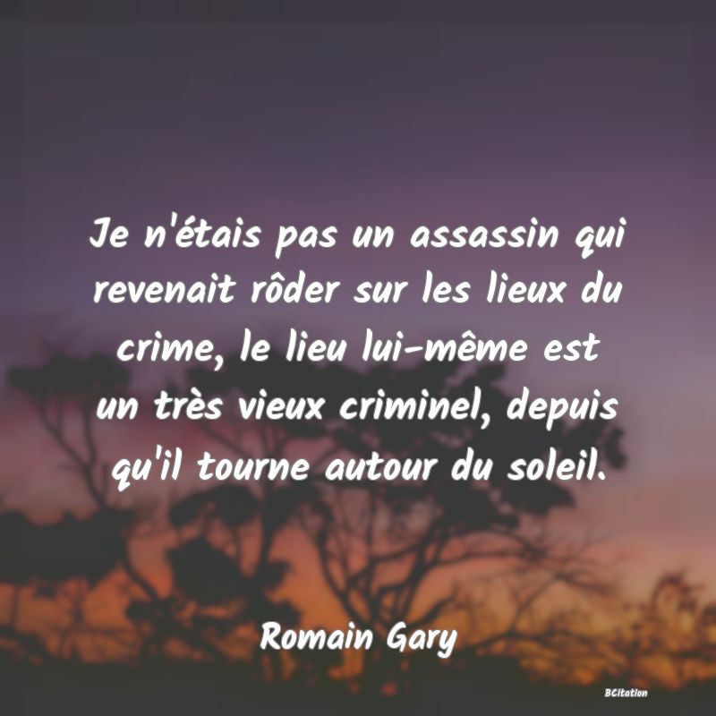 Belle Citation - Je n'étais pas un assassin qui revenait rôder sur les lieux du crime, le lieu lui-même est un très vieux criminel, depuis qu'il tourne autour du soleil. - Romain Gary