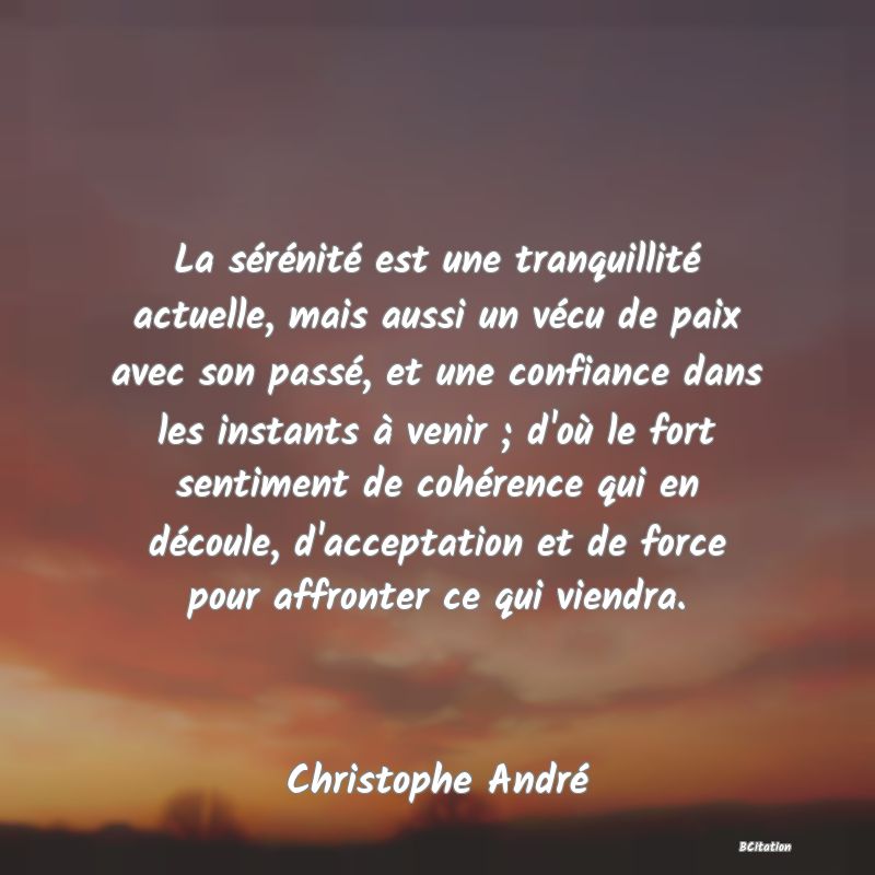 image de citation: La sérénité est une tranquillité actuelle, mais aussi un vécu de paix avec son passé, et une confiance dans les instants à venir ; d'où le fort sentiment de cohérence qui en découle, d'acceptation et de force pour affronter ce qui viendra.