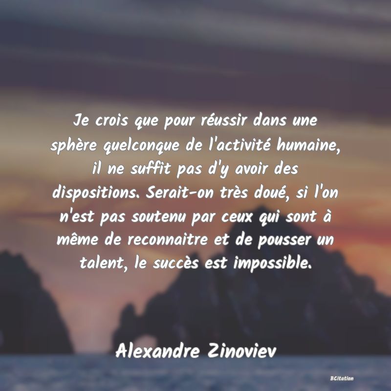 image de citation: Je crois que pour réussir dans une sphère quelconque de l'activité humaine, il ne suffit pas d'y avoir des dispositions. Serait-on très doué, si l'on n'est pas soutenu par ceux qui sont à même de reconnaitre et de pousser un talent, le succès est impossible.